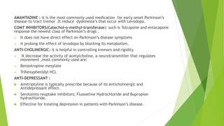 AMANTADINE : it is the most commonly used medication for early onset Parkinson’s
disease to tract tremor .It reduce dyskinesia’s that occur with Levodopa.
COMT INHIBITORS(Catechol-o-methyl-transferase): such is Tolcapone and entacapone
response the newest class of Parkinson’s drugs .
 It does not have direct effect on Parkinson’s disease symptoms
 it prolong the effect of levodopa by blocking its metabolism.
ANTI-CHOLINERGIC: it is helpful in controlling tremors and rigidity.
 It decrease the activity of acetylcholine, a neurotransmitter that regulates
movement ,most commonly used are:
 Benzotropine mesylate
 Trihexyphenidyl HCL
ANTI-DEPRESSANT :
 Amitriptyline is typically prescribe because of its Anticholinergic and
Antidepressant effect.
 Serotonins reuptake inhibitors; Fluoxetine Hydrochloride and Bupropion
hydrochloride.
 Effective for treating depression in patients with Parkinson’s disease.
 