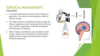 SURGICAL MANAGEMENT:
THALATOMY:
 It involves destruction of part of the Thalamus,
generally the ventral’s intermediates (VIM) to
relieve tremor.
 The VIM nucleus is considered the best target for
tremor suppression with excellent short and long
term tremor suppression in 80-90% of patients
with Parkinson’s diseases.
 When rigidity and Akinesia are prominent other
targets ,deep brain stimulation of both Globus
pallidus interna (Gpi) and subthalami nucleus
(STN)are preferred.
 