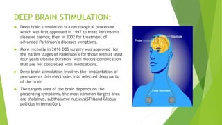 DEEP BRAIN STIMULATION:
 Deep brain stimulation is a neurological procedure
which was first approved in 1997 to treat Parkinson’s
diseases tremor, then in 2002 for treatment of
advanced Parkinson’s diseases symptoms.
 More recently in 2016 DBS surgery was approved for
the earlier stages of Parkinson’s for those with at least
four years disease duration with motors complication
that are not controlled with medications.
 Deep brain stimulation involves the implantation of
permanents thin electrodes into selected deep parts
of the brain .
 The targets area of the brain depends on the
presenting symptoms, the most common targets area
are thalamus, subthalamic nucleus(STN)and Globus
pallidus in terna(Gpi).
 