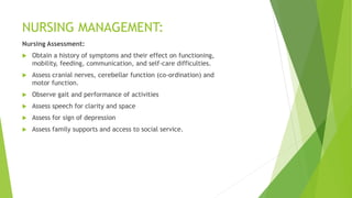 NURSING MANAGEMENT:
Nursing Assessment:
 Obtain a history of symptoms and their effect on functioning,
mobility, feeding, communication, and self-care difficulties.
 Assess cranial nerves, cerebellar function (co-ordination) and
motor function.
 Observe gait and performance of activities
 Assess speech for clarity and space
 Assess for sign of depression
 Assess family supports and access to social service.
 