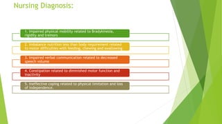 Nursing Diagnosis:
1. Impaired physical mobility related to Bradykinesia,
rigidity and tremors
2. Imbalance nutrition less than body requirement related
to motor difficulties with feeding, chewing and swallowing
3. Impaired verbal communication related to decreased
speech volume
4. Constipation related to diminished motor function and
inactivity
5. Ineffective coping related to physical limitation and loss
of independence.
 