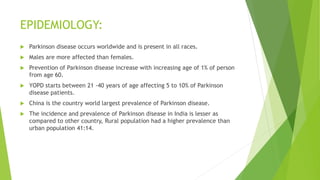 EPIDEMIOLOGY:
 Parkinson disease occurs worldwide and is present in all races.
 Males are more affected than females.
 Prevention of Parkinson disease increase with increasing age of 1% of person
from age 60.
 YOPD starts between 21 -40 years of age affecting 5 to 10% of Parkinson
disease patients.
 China is the country world largest prevalence of Parkinson disease.
 The incidence and prevalence of Parkinson disease in India is lesser as
compared to other country, Rural population had a higher prevalence than
urban population 41:14.
 