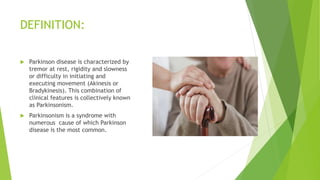 DEFINITION:
 Parkinson disease is characterized by
tremor at rest, rigidity and slowness
or difficulty in initiating and
executing movement (Akinesis or
Bradykinesis). This combination of
clinical features is collectively known
as Parkinsonism.
 Parkinsonism is a syndrome with
numerous cause of which Parkinson
disease is the most common.
 