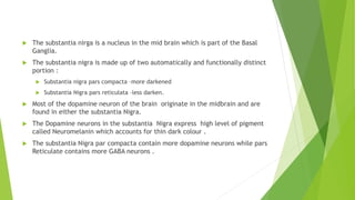  The substantia nirga is a nucleus in the mid brain which is part of the Basal
Ganglia.
 The substantia nigra is made up of two automatically and functionally distinct
portion :
 Substantia nigra pars compacta –more darkened
 Substantia Nigra pars reticulata –less darken.
 Most of the dopamine neuron of the brain originate in the midbrain and are
found in either the substantia Nigra.
 The Dopamine neurons in the substantia Nigra express high level of pigment
called Neuromelanin which accounts for thin dark colour .
 The substantia Nigra par compacta contain more dopamine neurons while pars
Reticulate contains more GABA neurons .
 