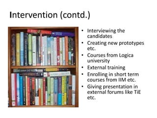 Intervention (contd.)
• Interviewing the
candidates
• Creating new prototypes
etc.
• Courses from Logica
university
• External training
• Enrolling in short term
courses from IIM etc.
• Giving presentation in
external forums like TiE
etc.
 
