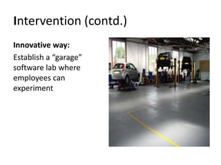 Intervention (contd.)
Innovative way:
Establish a “garage”
software lab where
employees can
experiment
 