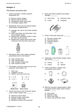 Kemahiran Hidup Tahun 4 PPT Mei 12
F:BARSKBGPPT 12 KH T4 2
Bahagian A
Pilih jawapan yang paling tepat.
1. Antara yang berikut, manakah peraturan
keselamatan diri?
A) Bermain di dalam bengkel
B) Memakai barang perhiasan
C) Menggunakan alatan yang tumpul
D) Cuci tangan selepas aktiviti
2. Mengapakah semua pintu dan tingkap bengkel
dibuka apabila menggunakanya?
A) Serangga dan nyamuk akan keluar daripada
bengkel
B) Udara yang berbau dan habuk-habuk akan
keluar daripada bengkel
C) Bengkel akan memperoleh bekalan cahaya
dan udara yang mencukupi
D) Bengkel akan menjadi terang kerana tidak
mempunyai kipas dan lampu yang cukup
3. Berdasarkan rajah di atas, apakah kesalahan
yang dilakukan oleh murid tersebut?
A) Tidak memakai kasut
B) Tidak memakai gogal
C) Tidak melipatkan lengan baju
D) Tidak memakai tali leher
4. Pilih jawapan yang betul tentang susunan cara
pengunaan alat pemadam api.
I. Tekan tuas
II. Tanggalkan pin picu
III. Halakan muncung ke punca api
A) I, II, III B) I, III, II
C) II, III, I D) II, I, III
5. Tempat yang sesuai untuk menyimpan barang
di atas di dalam bengkel ialah _________.
A) digantung di panel alatan
B) disimpan di dalam kotak alatan
C) disimpan di dalam almari
D) diletakkan di bawah sinki yang berair
6. Murid yang dilantik sebagai ketua bengkel
dipanggil _________.
A) Ketua kelas B) Penolong Fomen
C) Fomen D) Pengawas
7. Produk di atas telah dicipta oleh _________.
A) Alexander Graham Bell
B) John Boyd Dunlop
C) Guglielmo Marconi
D) J.L Baird
8. Objek-objek di atas berkaitan dengan bentuk
asas 3D iaitu _________.
A) Piramid B) Kiub
C) Kuboid D) Selinder
9. Antara yang berikut, manakah yang
menunjukkan bentuk bulat?
A) B)
C) D)
10. Maklumat yang perlu dipersembahkan dalam
komunikasi tampak adalah seperti di bawah
kecuali _________.
A) Nama projek
B) Kegunaan projek
C) Bentuk asas projek
D) Jadual masa pembinaan projek
Minyak tanah Racun rumpai
COCA
COLA
 