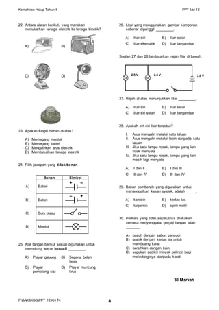 Kemahiran Hidup Tahun 4 PPT Mei 12
F:BARSKBGPPT 12 KH T4 4
22. Antara alatan berikut, yang manakah
menukarkan tenaga elektrik ke tenaga kinetik?
A) B)
C) D)
23. Apakah fungsi bahan di atas?
A) Memegang mentol
B) Memegang bateri
C) Mengalirkan arus elektrik
D) Membekalkan tenaga elektrik
24. Pilih jawapan yang tidak benar.
Bahan Simbol
A) Bateri
B) Bateri
C) Suis pisau
D) Mentol
25. Alat tangan berikut sesuai digunakan untuk
memotong wayar kecuali _________.
A) Playar gabung B) Sepana boleh
laras
C) Playar
pemotong sisi
D) Playar muncung
tirus
26. Litar yang menggunakan gambar komponen
sebenar dipanggil _________.
A) litar siri B) litar selari
C) litar skematik D) litar bergambar
Soalan 27 dan 28 berdasarkan rajah litar di bawah.
27. Rajah di atas menunjukkan litar _________.
A) litar siri B) litar selari
C) litar siri selari D) litar bergambar
28. Apakah ciri-ciri litar tersebut?
I. Arus mengalir melalui satu laluan
II. Arus mengalir melalui lebih daripada satu
laluan
III. Jika satu lampu rosak, lampu yang lain
tidak menyala
IV. Jika satu lampu rosak, lampu yang lain
masih lagi menyala
A) I dan II B) I dan III
C) II dan IV D) III dan IV
29. Bahan pembersih yang digunakan untuk
menanggalkan kesan syelek, adalah _____.
A) kerosin B) kertas las
C) turpentin D) spirit metil
30. Perkara yang tidak sepatutnya dilakukan
semasa menyenggara gergaji tangan ialah
_______.
A) basuh dengan sabun pencuci
B) gosok dengan kertas las untuk
membuang karat
C) bersihkan dengan kain
D) sapukan sedikit minyak pelincir bagi
melindunginya daripada karat
30 Markah
2.5 V2.5 V 3.0 V
+ –
– +
 