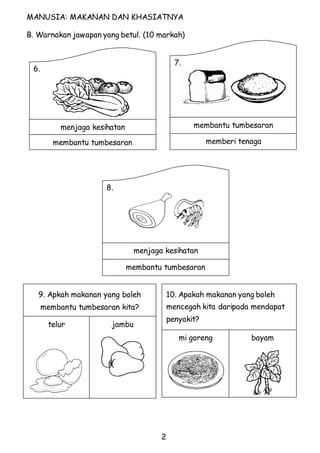 MANUSIA: MAKANAN DAN KHASIATNYA 
B. Warnakan jawapan yang betul. (10 markah) 
2 
6. 
menjaga kesihatan 
membantu tumbesaran 
7. 
membantu tumbesaran 
memberi tenaga 
8. 
menjaga kesihatan 
membantu tumbesaran 
9. Apkah makanan yang boleh 
membantu tumbesaran kita? 
telur 
jambu 
10. Apakah makanan yang boleh 
mencegah kita daripada mendapat 
penyakit? 
mi goreng 
bayam 
 