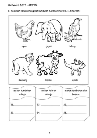 ayam gajah helang 
Beruang lembu cicak 
5 
HAIWAN: DIET HAIWAN 
E. Kelaskan haiwan mengikut kumpulan makanan mereka. (12 markah) 
25. _____________ 
26. _____________ 
23. _____________ 
24. _____________ 
makan tumbuhan 
sahaja 
21. _____________ 
22. _____________ 
makan haiwan 
sahaja 
makan tumbuhan dan 
haiwan 
 