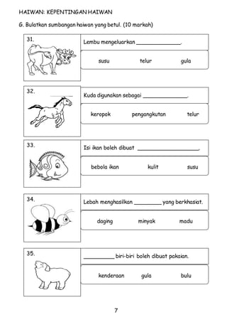 Lembu mengeluarkan _____________. 
Kuda digunakan sebagai _____________. 
Isi ikan boleh dibuat __________________. 
Lebah menghasilkan ________ yang berkhasiat. 
_________ biri-biri boleh dibuat pakaian. 
7 
HAIWAN: KEPENTINGAN HAIWAN 
G. Bulatkan sumbangan haiwan yang betul. (10 markah) 
31. 
susu telur gula 
32. 
keropok pengangkutan telur 
33. 
bebola ikan kulit susu 
34. 
daging minyak madu 
35. 
kenderaan gula bulu 
 