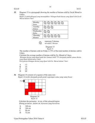 14
SULIT                                                                                 015/1
35      Diagram 13 is a pictograph showing the number of durians sold by Encik Murad in
        4 days.
        Rajah 13 ialah piktograf yang menunjukkan bilangan buah durian yang dijual oleh Encik
        Murad dalam 4 hari.

                          Monday
                          Isnin
                          Tuesday
                          Selasa
                          Wednesday
                          Rabu
                          Thursday
                          Khamis

                                          represent 5 durians
                                          mewakili 5 durians

                                            Diagram 13
                                             Rajah 13
        The number of durians sold on Friday is 75% of the total number of durians sold in
        4 days.
        Calculate the average number of durians sold by En. Murad in 5 days.
         Bilangan durian yang dijual pada hari Jumaat ialah 75% daripada jumlah semua durian
        yang dijual dalam masa 4 hari.
        Kira purata bilangan durian yang dijual oleh En. Murad dalam 5 hari.

        A      12
        B      16
        C      28
        D      60

36   Diagram 14 consists of a squares of the same size.
     Rajah 14 terdiri daripada petak-petak segiempat sama yang sama besar.

        4 cm




                      Diagram 14
                       Rajah 14
      Calculate the perimeter, in cm, of the coloured region
      Hitung perimeter, dalam cm, kawasan yang berwarna.
      A       160 cm
      B       106 cm
      C       98 cm
      D       72 cm


Ujian Pertengahan Tahun 2010 Tahun 6                                                        SULIT
 