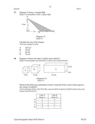 15
SULIT                                                                              015/1
37      Diagram 15 shows a triangle PQR.
        Rajah 15 menunjukkan sebuah segitiga PQR
.                  P


            8 cm



                                    R                  Q

                                 Diagram 15
                                 Rajah 15

        Calculate the area of the triangle.
        Kira luas segitiga tersebut.

        A      128 cm2
        B      74 cm2
        C      64 cm2
        D      32 cm2

38      Diagram 16 shows the cubes A and B, and a cuboid C.
        Rajah 16 menunjukkan dua buah kubus A dan B, dan sebuah kuboid C.


                                                                        8 cm
                            B                                C
               A
                                                                       7 cm
              4 cm          6 cm                      15 cm
                                 Diagaram 16
                                   Rajah 16

        Which of the following combination of cube A and cube B has a total volume equal to
        the volume of cuboid C.
        Antara gabungan kubus A dan B berikut, yang manakah mempunyai jumlah isipadu yang sama
        dengan isipadu kuboid C.

                                       Cube A         Cube B
                                       Kubus A        Kubus B
                             A            2              4
                             B            3              3
                             C            4              2
                             D            5              1




Ujian Pertengahan Tahun 2010 Tahun 6                                                     SULIT
 