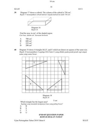 10 cm

                                                  16
SULIT                                                                           015/1
39      Diagram 17 shows a cuboid. The volume of the cuboid is 750 cm3.
        Rajah 17 menunjukkan sebuah kuboid. Isipadu kuboid itu ialah 750 cm3.




                         Diagram 16
                         Rajah 16

        Find the area, in cm2, of the shaded region.
      Cari luas, dalam cm2, kawasan berlorek.

        A      700 cm2
        B      600 cm2
        C      525 cm2
        D      200 cm2

40   Diagram 18 shows 4 triangles R,S,T, and U which are drawn on squares of the same size.
     Rajah 18 menunjukkan 4 segitiga R,S,T,dan U yang dilukis pada petak-petak segi empat
     sama yang sama besar.



                           U                                     T




                     R
                                                          S



                                       Diagram 18
                                       Rajah 18
                                                       5 cm
        Which triangle has the largest area?
         Segitiga yang manakah mempunyai luas yang paling besar?
        A      R
        B      S
        C      T
        D      U
                                    END OF QUESTION PAPER
                                     KERTAS SOALAN TAMAT
Ujian Pertengahan Tahun 2010 Tahun 6                                                SULIT
 
