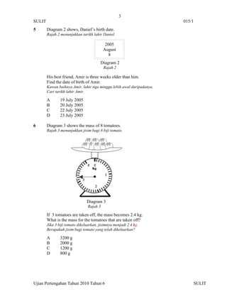 3
SULIT                                                                   015/1
5       Diagram 2 shows, Daniel’s birth date.
        Rajah 2 menunjukkan tarikh lahir Daniel.

                                            2005
                                           August
                                              8
                                        Diagram 2
                                           Rajah 2

        His best friend, Amir is three weeks older than him.
        Find the date of birth of Amir.
        Kawan baiknya Amir, lahir tiga minggu lebih awal daripadanya.
        Cari tarikh lahir Amir.

        A       19 July 2005
        B       20 July 2005
        C       22 July 2005
        D       23 July 2005

6       Diagram 3 shows the mass of 8 tomatoes.
        Rajah 3 menunjukkan jisim bagi 8 biji tomato.




                                Diagram 3
                                 Rajah 3

        If 3 tomatoes are taken off, the mass becomes 2.4 kg.
        What is the mass for the tomatoes that are taken off?
        Jika 3 biji tomato dikeluarkan, jisimnya menjadi 2.4 kg.
        Berapakah jisim bagi tomato yang telah dikeluarkan?

        A       3200 g
        B       2000 g
        C       1200 g
        D       800 g




Ujian Pertengahan Tahun 2010 Tahun 6                                        SULIT
 