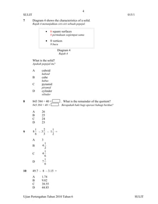 4
SULIT                                                                             015/1
7       Diagram 4 shows the characteristics of a solid.
        Rajah 4 menunjukkan ciri-ciri sebuah pepejal.

                    •    6 square surfaces
                         6 permukaan segiempat sama

                    •    8 vertices
                         8 bucu

                              Diagram 4
                                  Rajah 4

        What is the solid?
        Apakah pepejal itu?

        A      cuboid
               kuboid
        B      cube
               kubus
        C      pyramid
               piramid
        D      cylinder
               silinder

8       843 384 ÷ 40 =             . What is the remainder of the quotient?
        843 384 ÷ 40 =            . Berapakah baki bagi operasi bahagi berikut?

        A      26
        B      25
        C      24
        D      23

            1   2   1
9       8     –3 – 1 =
            6   3   2
        A      3
                  1
        B       4
                  2
                  1
        C       4
                  6
                  1
        D       7
                  6

10      49.7 – 8 – 3.15 =
        A      1.74
        B      9.82
        C      38.55
        D      44.85

Ujian Pertengahan Tahun 2010 Tahun 6                                                  SULIT
 