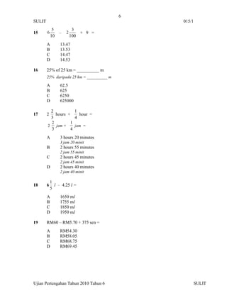 6
SULIT                                           015/1
             5            3
15      6        –   2       + 9 =
            10           100
        A        13.47
        B        13.53
        C        14.47
        D        14.53

16      25% of 25 km = __________ m
        25% daripada 25 km = __________ m

        A        62.5
        B        625
        C        6250
        D        625000

          2          1
17      2   hours +    hour =
          3          4
          2        1
        2   jam +    jam =
          3        4
        A        3 hours 20 minutes
                 3 jam 20 minit
        B        2 hours 55 minutes
                 2 jam 55 minit
        C        2 hours 45 minutes
                 2 jam 45 minit
        D        2 hours 40 minutes
                 2 jam 40 minit

            1
18      6     l – 4.25 l =
            5
        A        1650 ml
        B        1755 ml
        C        1850 ml
        D        1950 ml

19      RM60 – RM5.70 + 375 sen =
        A        RM54.30
        B        RM58.05
        C        RM68.75
        D        RM69.45




Ujian Pertengahan Tahun 2010 Tahun 6                SULIT
 