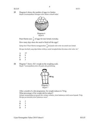 8
SULIT                                                                                  015/1
23      Diagram 6 shows the number of eggs in a basket.
        Rajah 6 menunjukkan bilangan telur dalam sebuah bakul.




                                 Diagram 6
                                  Rajah 6
                           1
        Puan Hanita uses of eggs for nasi lemak everyday.
                           9
        How many days does she need to finish all the eggs?
                                           1
        Setiap hari Puan Hanita menggunakan daripada telur-telur itu untuk nasi lemak.
                                           9
        Berapa harikah yang diperlukan olehnya untuk menghabiskan kesemua telur-telur itu?

        A      27
        B      9
        C      6
        D      3

24      Diagram 7 shows Ali’s weigh on the weighing scale.
        Rajah 7 menunjukkan jisim Ali pada alat penimbang.




                                                   80 kg



                                       Diagram 7
                                        Rajah 7
        After a month of a diet programme, his weight reduces to 76 kg.
        What percentage of his weight did he reduce?
        Selepas menjalankan program diet selama sebulan, jisim badannya telah turun kepada 76 kg.
        Berapa peratuskah jisim badannya susut?

        A      2
        B      3
        C      4
        D      5




Ujian Pertengahan Tahun 2010 Tahun 6                                                         SULIT
 