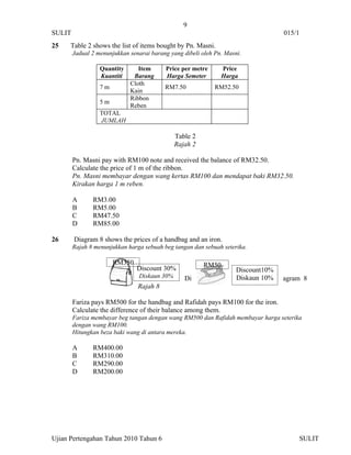 9
SULIT                                                                              015/1
25    Table 2 shows the list of items bought by Pn. Masni.
        Jadual 2 menunjukkan senarai barang yang dibeli oleh Pn. Masni.

                  Quantity      Item      Price per metre      Price
                  Kuantiti    Barang      Harga Semeter        Harga
                             Cloth
                  7m                      RM7.50             RM52.50
                             Kain
                             Ribbon
                  5m
                             Reben
                  TOTAL
                  JUMLAH

                                              Table 2
                                              Rajah 2

        Pn. Masni pay with RM100 note and received the balance of RM32.50.
        Calculate the price of 1 m of the ribbon.
        Pn. Masni membayar dengan wang kertas RM100 dan mendapat baki RM32.50.
        Kirakan harga 1 m reben.

        A      RM3.00
        B      RM5.00
        C      RM47.50
        D      RM85.00

26      Diagram 8 shows the prices of a handbag and an iron.
        Rajah 8 menunjukkan harga sebuah beg tangan dan sebuah seterika.

                       RM350                            RM50
                                Discount 30%                         Discount10%
                                Diskaun 30%      Di                  Diskaun 10%   agram 8
                                Rajah 8

        Fariza pays RM500 for the handbag and Rafidah pays RM100 for the iron.
        Calculate the difference of their balance among them.
        Fariza membayar beg tangan dengan wang RM500 dan Rafidah membayar harga seterika
        dengan wang RM100.
        Hitungkan beza baki wang di antara mereka.

        A      RM400.00
        B      RM310.00
        C      RM290.00
        D      RM200.00




Ujian Pertengahan Tahun 2010 Tahun 6                                                   SULIT
 