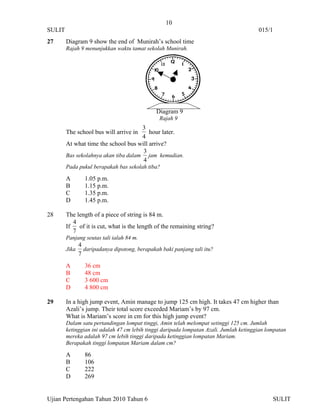 10
SULIT                                                                                   015/1
27      Diagram 9 show the end of Munirah’s school time
        Rajah 9 menunjukkan waktu tamat sekolah Munirah.




                                               Diagram 9
                                                Rajah 9
                                      3
        The school bus will arrive in    hour later.
                                      4
        At what time the school bus will arrive?
                                      3
        Bas sekolahnya akan tiba dalam jam kemudian.
                                      4
        Pada pukul berapakah bas sekolah tiba?

        A        1.05 p.m.
        B        1.15 p.m.
        C        1.35 p.m.
        D        1.45 p.m.

28      The length of a piece of string is 84 m.
           4
        If   of it is cut, what is the length of the remaining string?
           7
        Panjang seutas tali ialah 84 m.
               4
        Jika     daripadanya dipotong, berapakah baki panjang tali itu?
               7
        A        36 cm
        B        48 cm
        C        3 600 cm
        D        4 800 cm

29      In a high jump event, Amin manage to jump 125 cm high. It takes 47 cm higher than
        Azali’s jump. Their total score exceeded Mariam’s by 97 cm.
        What is Mariam’s score in cm for this high jump event?
        Dalam satu pertandingan lompat tinggi, Amin telah melompat setinggi 125 cm. Jumlah
        ketinggian ini adalah 47 cm lebih tinggi daripada lompatan Azali. Jumlah ketinggian lompatan
        mereka adalah 97 cm lebih tinggi daripada ketinggian lompatan Mariam.
        Berapakah tinggi lompatan Mariam dalam cm?

        A        86
        B        106
        C        222
        D        269


Ujian Pertengahan Tahun 2010 Tahun 6                                                          SULIT
 