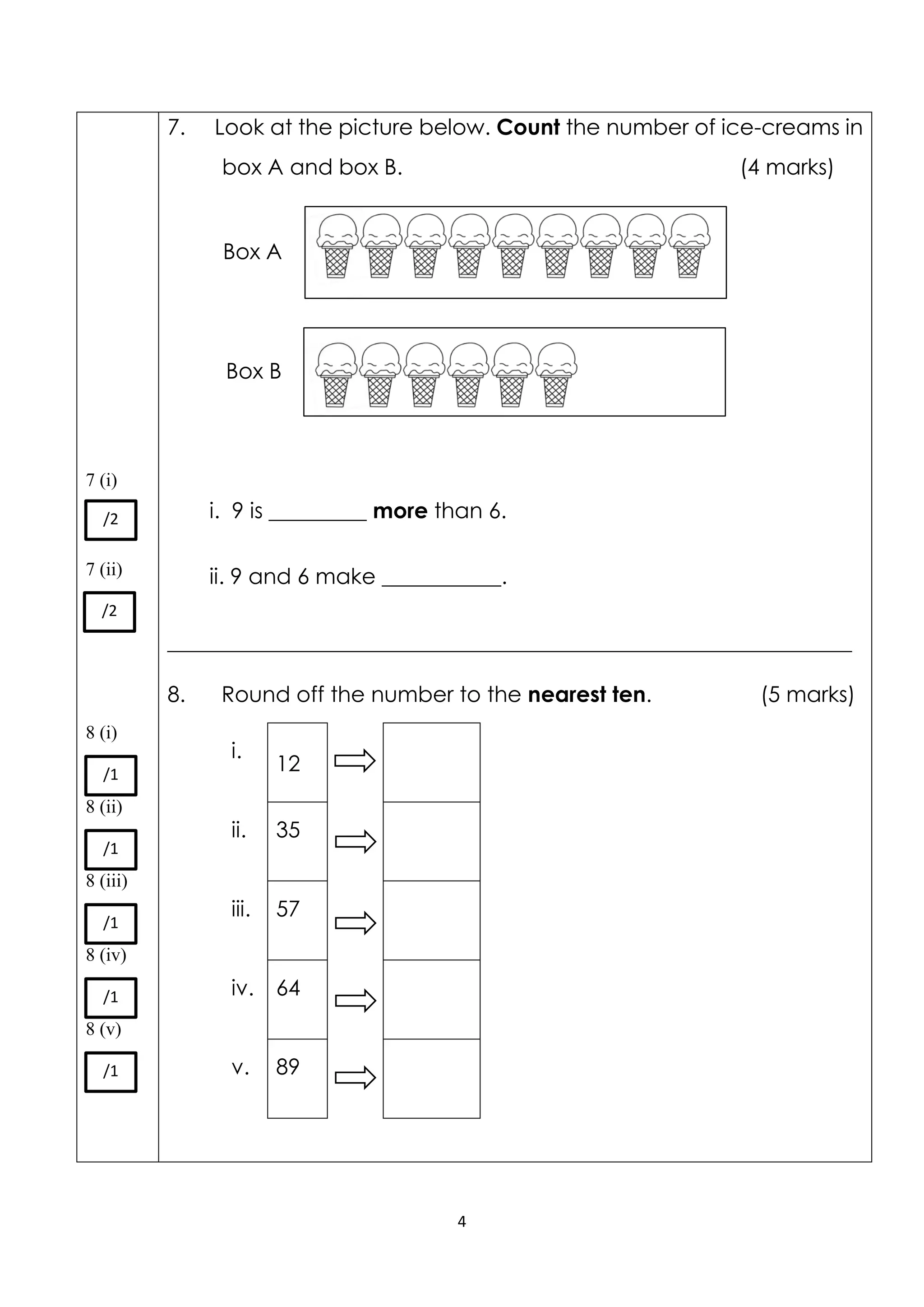 4
7 (i)
7 (ii)
8 (i)
8 (ii)
8 (iii)
8 (iv)
8 (v)
7. Look at the picture below. Count the number of ice-creams in
box A and box B. (4 marks)
i. 9 is _________ more than 6.
ii. 9 and 6 make ___________.
_______________________________________________________________
8. Round off the number to the nearest ten. (5 marks)
i.
12
ii. 35
iii. 57
iv. 64
v. 89
/2
/2
/1
/1
/1
/1
/1
Box A
Box B
 