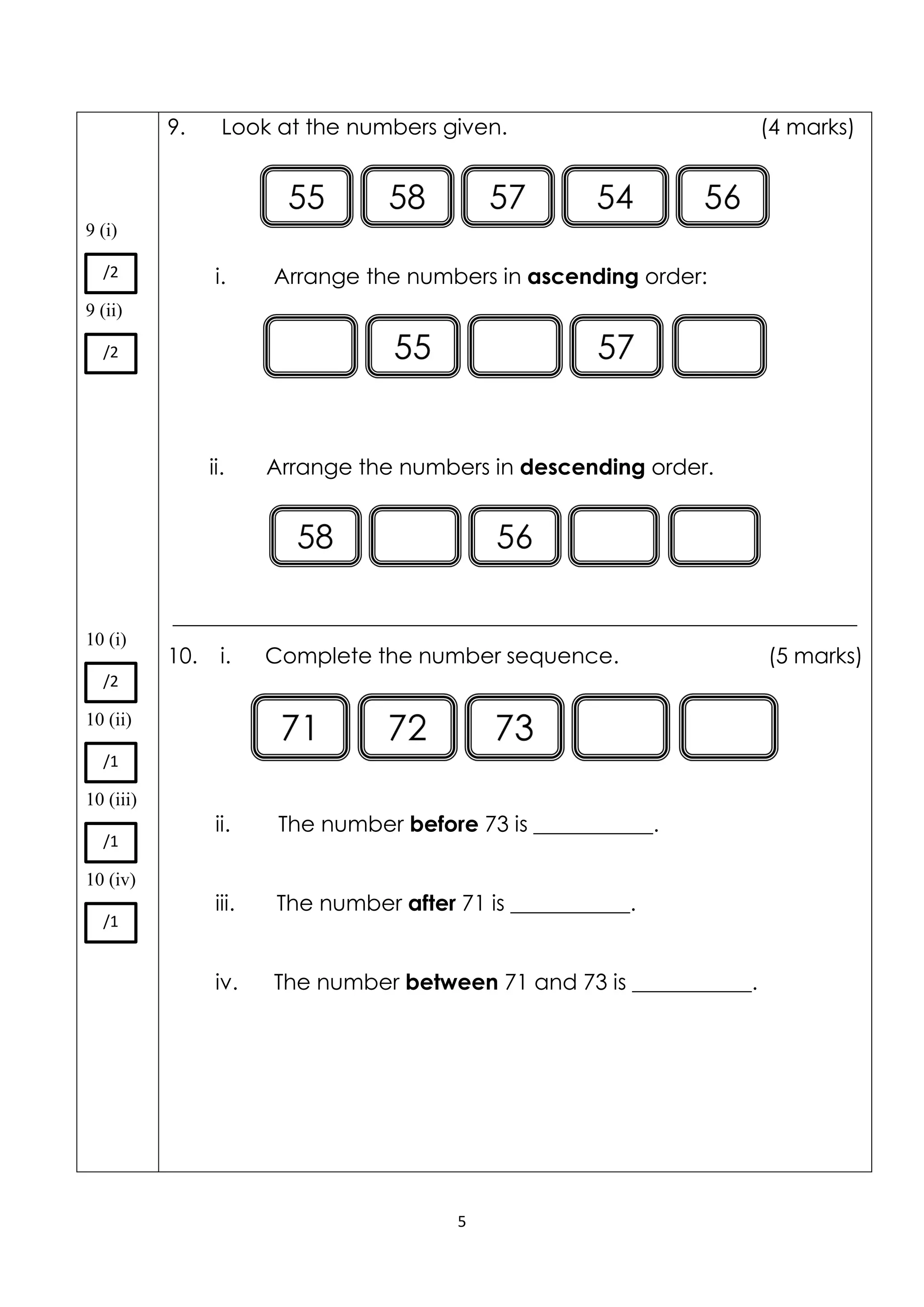 5
9 (i)
9 (ii)
10 (i)
10 (ii)
10 (iii)
10 (iv)
9. Look at the numbers given. (4 marks)
i. Arrange the numbers in ascending order:
ii. Arrange the numbers in descending order.
_______________________________________________________________
10. i. Complete the number sequence. (5 marks)
ii. The number before 73 is ___________.
iii. The number after 71 is ___________.
iv. The number between 71 and 73 is ___________.
/2
/2
/2
/1
/1
/1
 