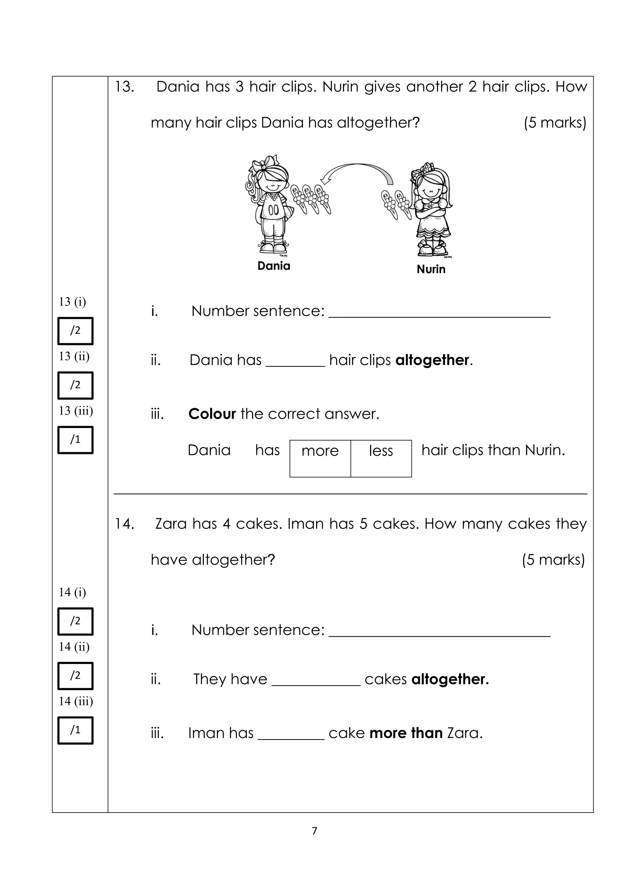7
13 (i)
13 (ii)
13 (iii)
14 (i)
14 (ii)
14 (iii)
13. Dania has 3 hair clips. Nurin gives another 2 hair clips. How
many hair clips Dania has altogether? (5 marks)
i. Number sentence: ______________________________
ii. Dania has ________ hair clips altogether.
iii. Colour the correct answer.
Dania has hair clips than Nurin.
________________________________________________________________
14. Zara has 4 cakes. Iman has 5 cakes. How many cakes they
have altogether? (5 marks)
i. Number sentence: ______________________________
ii. They have ____________ cakes altogether.
iii. Iman has _________ cake more than Zara.
more less
/2
/2
/1
/2
/2
/1
 