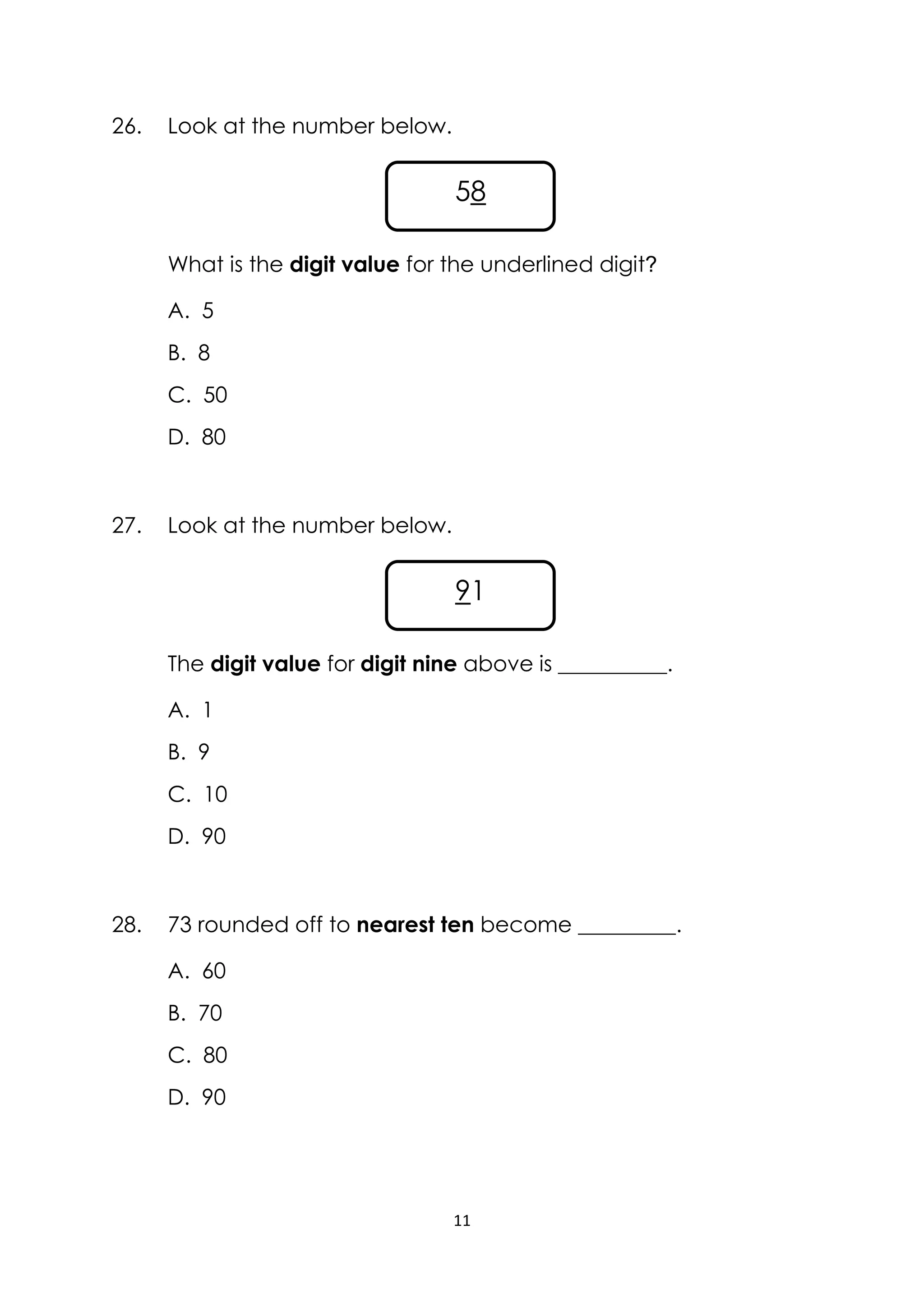 11
26. Look at the number below.
What is the digit value for the underlined digit?
A. 5
B. 8
C. 50
D. 80
27. Look at the number below.
The digit value for digit nine above is __________.
A. 1
B. 9
C. 10
D. 90
28. 73 rounded off to nearest ten become _________.
A. 60
B. 70
C. 80
D. 90
58
91
 