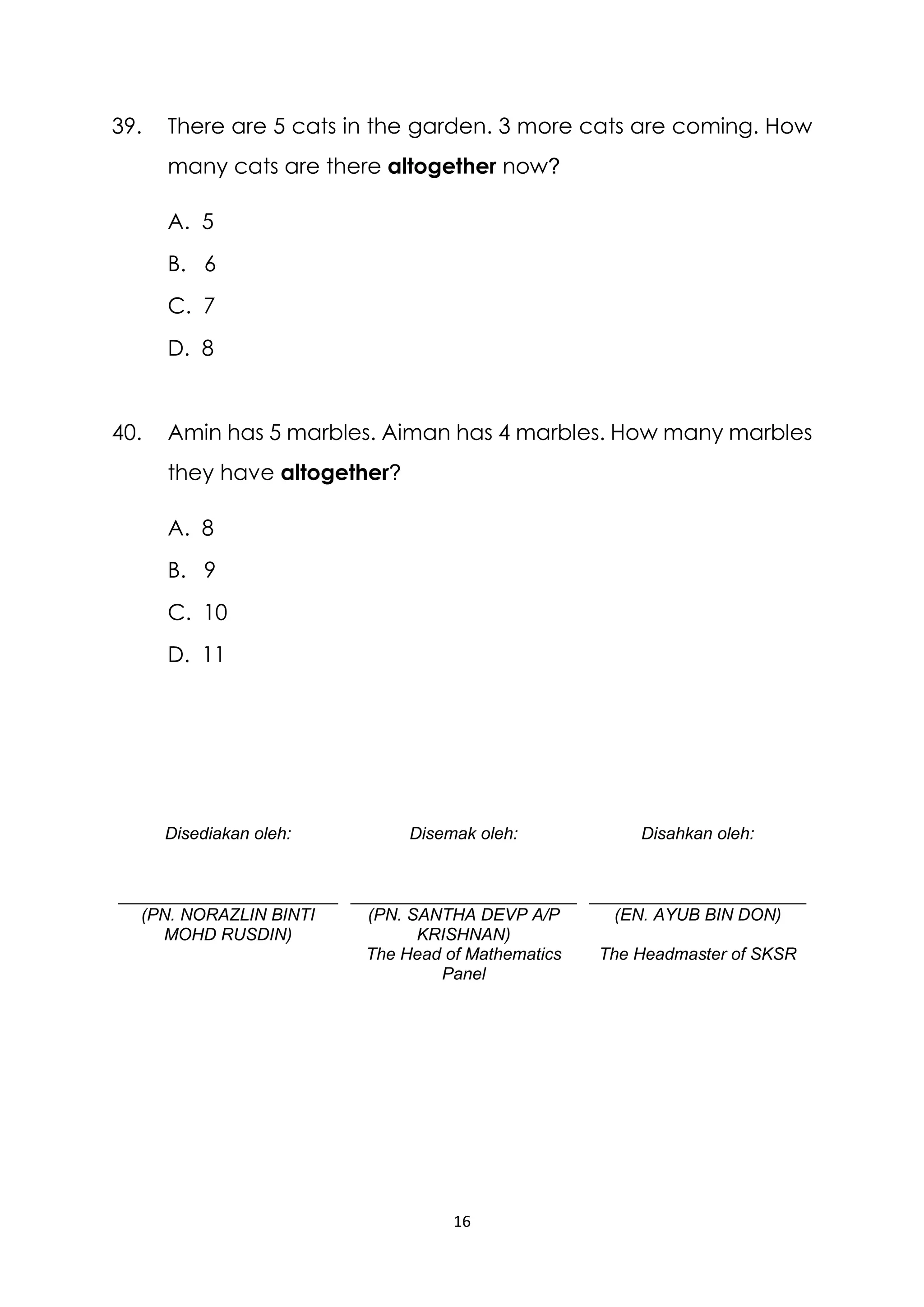 16
39. There are 5 cats in the garden. 3 more cats are coming. How
many cats are there altogether now?
A. 5
B. 6
C. 7
D. 8
40. Amin has 5 marbles. Aiman has 4 marbles. How many marbles
they have altogether?
A. 8
B. 9
C. 10
D. 11
Disediakan oleh:
(PN. NORAZLIN BINTI
MOHD RUSDIN)
Disemak oleh:
(PN. SANTHA DEVP A/P
KRISHNAN)
The Head of Mathematics
Panel
Disahkan oleh:
(EN. AYUB BIN DON)
The Headmaster of SKSR
 
