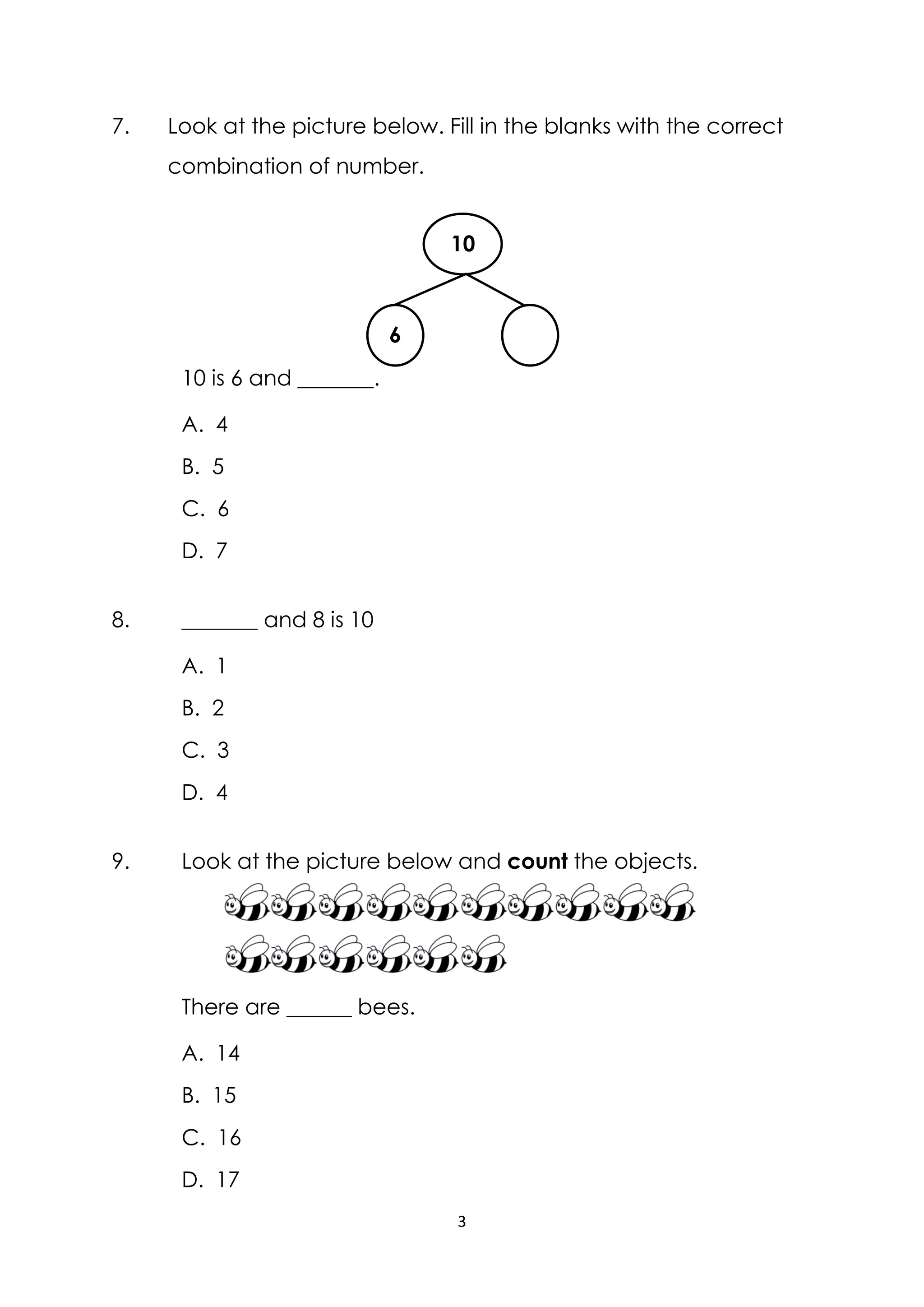 3
7. Look at the picture below. Fill in the blanks with the correct
combination of number.
10 is 6 and _______.
A. 4
B. 5
C. 6
D. 7
8. _______ and 8 is 10
A. 1
B. 2
C. 3
D. 4
9. Look at the picture below and count the objects.
There are ______ bees.
A. 14
B. 15
C. 16
D. 17
6
10
 