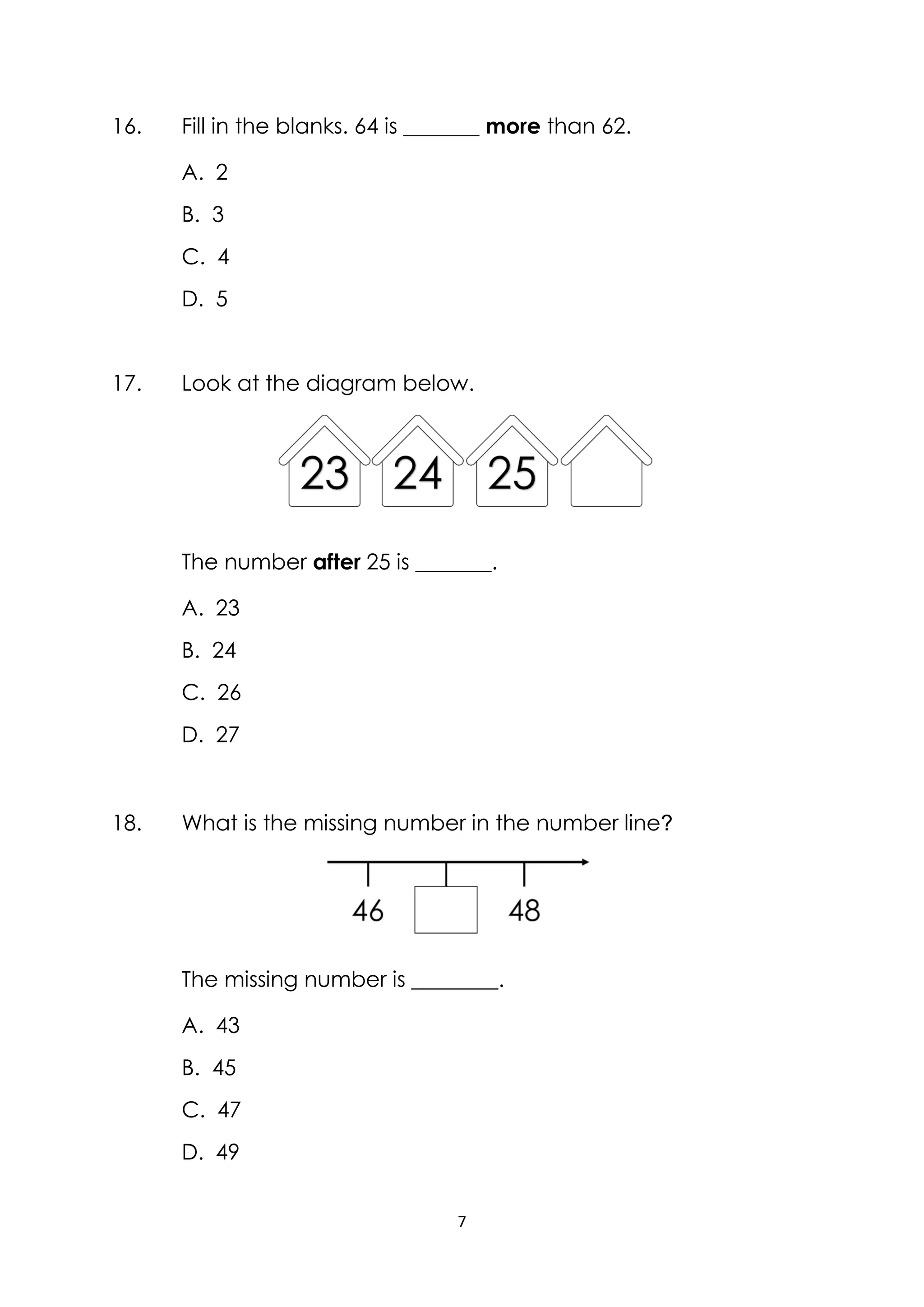 7
16. Fill in the blanks. 64 is _______ more than 62.
A. 2
B. 3
C. 4
D. 5
17. Look at the diagram below.
The number after 25 is _______.
A. 23
B. 24
C. 26
D. 27
18. What is the missing number in the number line?
The missing number is ________.
A. 43
B. 45
C. 47
D. 49
 