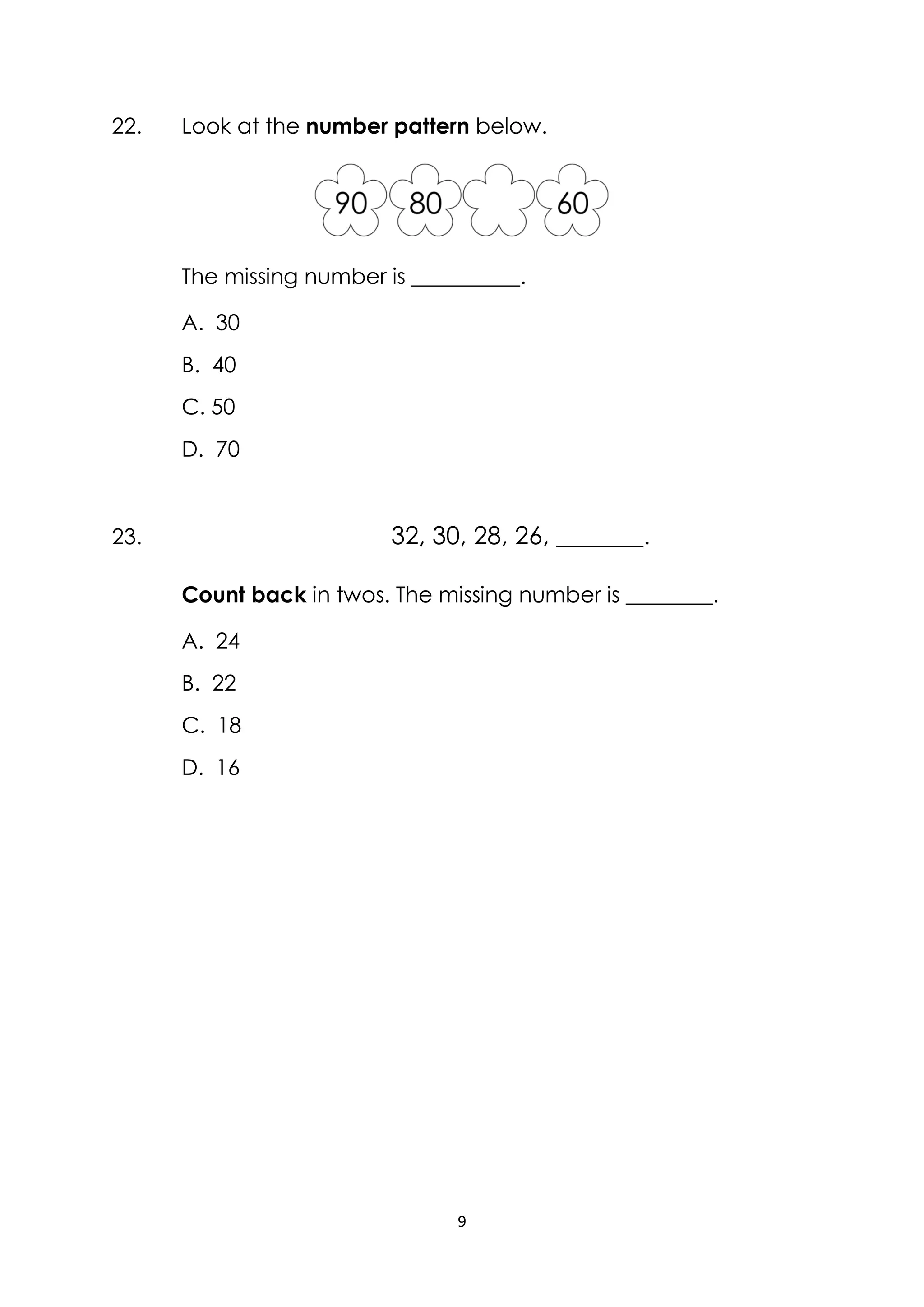 9
22. Look at the number pattern below.
The missing number is __________.
A. 30
B. 40
C. 50
D. 70
23. 32, 30, 28, 26, _______.
Count back in twos. The missing number is ________.
A. 24
B. 22
C. 18
D. 16
 
