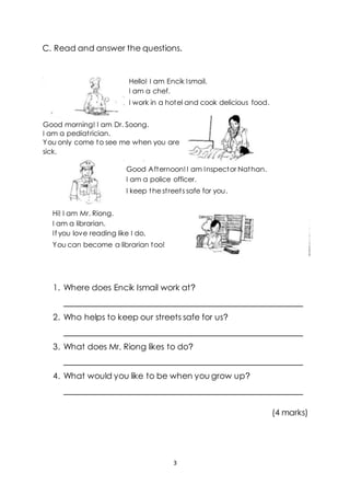 3
C. Read and answer the questions.
1. Where does Encik Ismail work at?
____________________________________________________
2. Who helps to keep our streets safe for us?
____________________________________________________
3. What does Mr, Riong likes to do?
____________________________________________________
4. What would you like to be when you grow up?
____________________________________________________
(4 marks)
Hello! I am Encik Ismail.
I am a chef.
I work in a hotel and cook delicious food.
Good morning! I am Dr. Soong.
I am a pediatrician.
You only come to see me when you are
sick.
Good Afternoon!I am Inspector Nathan.
I am a police officer.
I keep the streets safe for you.
Hi! I am Mr. Riong.
I am a librarian.
If you love reading like I do,
You can become a librarian too!
 