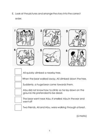 5
E. Look at the pictures and arrangethe story into the correct
order.
Ali quickly climbed a nearby tree.
When the bear walked away,Ali climbed down the tree.
Suddenly, a hugebear come towards them.
Abu did not know how to climb so he lay down on the
ground.He pretended to be dead.
The bear went near Abu.It smelled Abu in the ear and
went off
Two friends, Ali and Abu, were walking through a forest.
(6 marks)
 