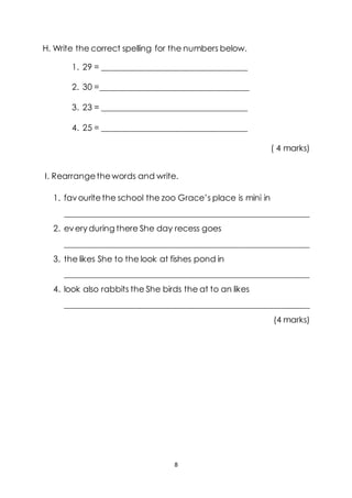 8
H. Write the correct spelling for the numbers below.
1. 29 = ___________________________________
2. 30 =____________________________________
3. 23 = ___________________________________
4. 25 = ___________________________________
( 4 marks)
I. Rearrangethewords and write.
1. favouritethe school the zoo Grace’s place is mini in
___________________________________________________________
2. everyduring there She day recess goes
___________________________________________________________
3. the likes She to the look at fishes pond in
___________________________________________________________
4. look also rabbits the She birds the at to an likes
___________________________________________________________
(4 marks)
 
