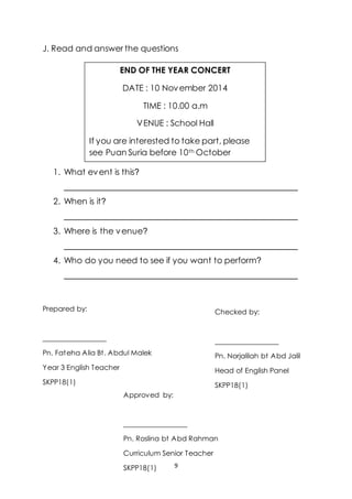 9
J. Read and answer the questions
1. What event is this?
________________________________________________
2. When is it?
________________________________________________
3. Where is the venue?
________________________________________________
4. Who do you need to see if you want to perform?
________________________________________________
Prepared by:
__________________
Pn. Fateha Alia Bt. Abdul Malek
Year 3 English Teacher
SKPP18(1)
END OF THE YEAR CONCERT
DATE : 10 November 2014
TIME : 10.00 a.m
VENUE : School Hall
If you are interested to take part, please
see Puan Suria before 10th October
Checked by:
__________________
Pn. Norjalilah bt Abd Jalil
Head of English Panel
SKPP18(1)
Approved by:
__________________
Pn. Roslina bt Abd Rahman
Curriculum Senior Teacher
SKPP18(1)
 