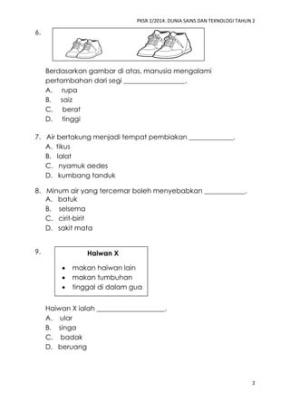 PKSR 2/2014: DUNIA SAINS DAN TEKNOLOGI TAHUN 2 
2 
6. 
Berdasarkan gambar di atas, manusia mengalami pertambahan dari segi __________________. 
A. rupa 
B. saiz 
C. berat 
D. tinggi 
7. Air bertakung menjadi tempat pembiakan _____________. 
A. tikus 
B. lalat 
C. nyamuk aedes 
D. kumbang tanduk 
8. Minum air yang tercemar boleh menyebabkan ____________. 
A. batuk 
B. selsema 
C. cirit-birit 
D. sakit mata 
9. 
Haiwan X ialah ____________________. 
A. ular 
B. singa 
C. badak 
D. beruang 
Haiwan X 
 makan haiwan lain 
 makan tumbuhan 
 tinggal di dalam gua 
 