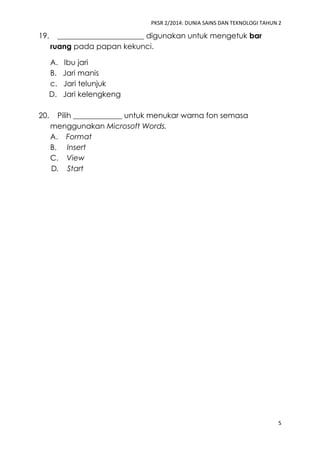 PKSR 2/2014: DUNIA SAINS DAN TEKNOLOGI TAHUN 2 
5 
19. _______________________ digunakan untuk mengetuk bar ruang pada papan kekunci. 
A. Ibu jari 
B. Jari manis 
c. Jari telunjuk 
D. Jari kelengkeng 
20. Pilih _____________ untuk menukar warna fon semasa menggunakan Microsoft Words. 
A. Format 
B. Insert 
C. View 
D. Start 
 