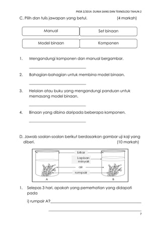 PKSR 2/2014: DUNIA SAINS DAN TEKNOLOGI TAHUN 2 
7 
C. Pilih dan tulis jawapan yang betul. (4 markah) 
1. Mengandungi komponen dan manual bergambar. 
______________________________ 
2. Bahagian-bahagian untuk membina model binaan. 
______________________________ 
3. Helaian atau buku yang mengandungi panduan untuk 
memasang model binaan. 
______________________________ 
4. Binaan yang dibina daripada beberapa komponen. 
______________________________ 
D. Jawab soalan-soalan berikut berdasarkan gambar uji kaji yang 
diberi. (10 markah) 
1. Selepas 3 hari, apakah yang pemerhatian yang didapati 
pada 
i) rumpair A?________________________________________________ 
_________________________________________________ 
Manual 
Model binaan Komponen 
Set binaan 
 
