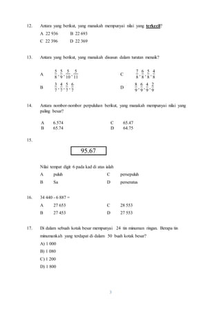 12. Antara yang berikut, yang manakah mempunyai nilai yang terkecil? 
A 6.574 C 65.47 
B 65.74 D 64.75 
3 
A 22 936 B 22 693 
C 22 396 D 22 369 
13. Antara yang berikut, yang manakah disusun dalam turutan menaik? 
A 
5 
8 
, 
5 
9 
, 
5 
10 
, 
5 
11 
C 
7 
8 
, 
6 
8 
, 
5 
8 
, 
4 
8 
B 
3 
7 
, 
4 
7 
, 
5 
7 
, 
6 
7 
D 
8 
9 
, 
6 
9 
, 
4 
9 
, 
2 
9 
14. Antara nombor-nombor perpuluhan berikut, yang manakah mempunyai nilai yang 
paling besar? 
15. 
95.67 
Nilai tempat digit 6 pada kad di atas ialah 
A puluh C persepuluh 
B Sa D perseratus 
16. 34 440 - 6 887 = 
A 27 653 C 28 553 
B 27 453 D 27 553 
17. Di dalam sebuah kotak besar mempunyai 24 tin minuman ringan. Berapa tin 
minumankah yang terdapat di dalam 50 buah kotak besar? 
A) 1 000 
B) 1 080 
C) 1 200 
D) 1 800 
 