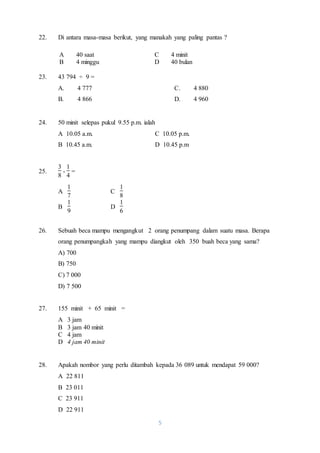 22. Di antara masa-masa berikut, yang manakah yang paling pantas ? 
A 40 saat C 4 minit 
B 4 minggu D 40 bulan 
5 
23. 43 794 ÷ 9 = 
A. 4 777 C. 4 880 
B. 4 866 D. 4 960 
24. 50 minit selepas pukul 9.55 p.m. ialah 
A 10.05 a.m. C 10.05 p.m. 
B 10.45 a.m. D 10.45 p.m 
25. 
3 
8 
- 
1 
4 
= 
A 
1 
7 
C 
1 
8 
B 
1 
9 
D 
1 
6 
26. Sebuah beca mampu mengangkut 2 orang penumpang dalam suatu masa. Berapa 
orang penumpangkah yang mampu diangkut oleh 350 buah beca yang sama? 
A) 700 
B) 750 
C) 7 000 
D) 7 500 
27. 155 minit + 65 minit = 
A 3 jam 
B 3 jam 40 minit 
C 4 jam 
D 4 jam 40 minit 
28. Apakah nombor yang perlu ditambah kepada 36 089 untuk mendapat 59 000? 
A 22 811 
B 23 011 
C 23 911 
D 22 911 
 