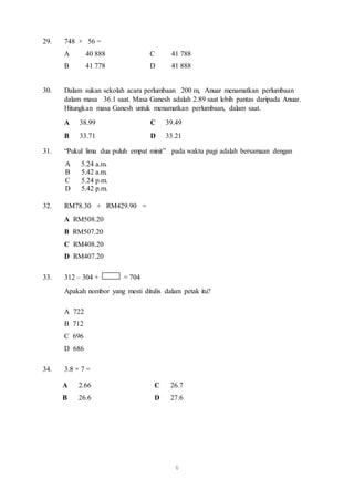 A 38.99 C 39.49 
B 33.71 D 33.21 
6 
29. 748 × 56 = 
A 40 888 C 41 788 
B 41 778 D 41 888 
30. Dalam sukan sekolah acara perlumbaan 200 m, Anuar menamatkan perlumbaan 
dalam masa 36.1 saat. Masa Ganesh adalah 2.89 saat lebih pantas daripada Anuar. 
Hitungkan masa Ganesh untuk menamatkan perlumbaan, dalam saat. 
31. “Pukul lima dua puluh empat minit” pada waktu pagi adalah bersamaan dengan 
A 5.24 a.m. 
B 5.42 a.m. 
C 5.24 p.m. 
D 5.42 p.m. 
32. RM78.30 + RM429.90 = 
A RM508.20 
B RM507.20 
C RM408.20 
D RM407.20 
33. 312 – 304 + = 704 
Apakah nombor yang mesti ditulis dalam petak itu? 
A 722 
B 712 
C 696 
D 686 
34. 3.8 × 7 = 
A 2.66 C 26.7 
B 26.6 D 27.6 
 
