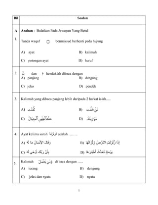 1
Bil Soalan
A
1.
Arahan : Bulatkan Pada Jawapan Yang Betul
Tanda waqaf  bermaksud berhenti pada hujung
A) ayat B) kalimah
C) potongan ayat D) huruf
2. َّ‫ن‬ dan َّ‫م‬ hendaklah dibaca dengan
A) panjang B) dengung
C) jelas D) pendek
3. Kalimah yang dibaca panjang lebih daripada 2 harkat ialah.....
A)  B)َََََّّّّّ
C) َّ D( 
4. Ayat kelima surah ‫الزلزلة‬ adalah ……..
‫ا‬َ‫ه‬َ‫ل‬‫ا‬َ‫ز‬ْ‫ل‬ِ‫َّز‬ُ‫ض‬ْ‫َّاألر‬ِ‫ت‬َ‫ل‬ِ‫ز‬ْ‫ل‬ُ‫ز‬َّ‫ا‬َ‫ذ‬ِ‫إ‬B)َ‫ه‬َ‫ل‬ ‫ا‬َ‫م‬ ُ‫ان‬َ‫س‬ْ‫ن‬‫اإل‬ َ‫ل‬‫ا‬َ‫ق‬ َ‫و‬A)
َُّ‫ِّث‬‫د‬َ‫ح‬ُ‫ت‬ٍَّ‫ذ‬ِ‫ئ‬َ‫م‬ْ‫و‬َ‫ي‬‫َا‬‫ه‬َ‫ار‬َ‫ب‬ْ‫خ‬َ‫أ‬D)ََََّّّ‫ه‬َ‫ل‬َّ‫ى‬َ‫ح‬ْ‫و‬َ‫َّأ‬َ‫ك‬‫ب‬َ‫َّر‬‫ن‬َ‫أ‬ِ‫ب‬C)َّ
5.
Kalimah ََّّَّ ََّّ di baca dengan …..
A) terang B) dengung
C) jelas dan nyata D) nyata
 