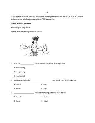 2

Tiap-tiap soalan diikuti oleh tiga atau empat pilihan jawapan iaitu A, B dan C atau A, B, C dan D.
Antaranya ada satu jawapan yang betul. Pilih jawapan itu.

Soalan 1 hingga Soalan 20

Pilih jawapan yang sesuai.

Soalan 1 berdasarkan gambar di bawah




1. Mak Ani _______________ sebakul sayur-sayuran di atas kepalanya.

   A mendukung

   B menjunjung

   C membimbit

2. Mereka menyelam ke _______________________ laut untuk mencari batu karang.

   A tengah                             C atas

   B dalam                               D tepi

3. ______________________ basikal Eiman yang patah itu telah dibaiki.

   A Kekuda                              C Sesiku

   B Kekisi                              D Jejari
 