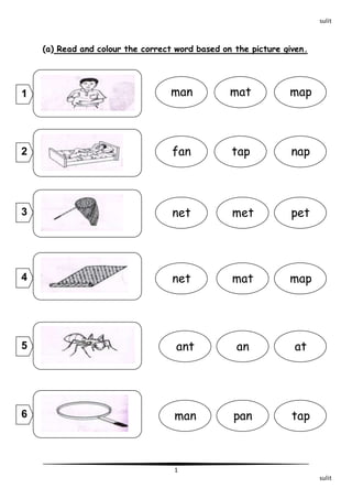 sulit 1 
sulit 
(a) Read and colour the correct word based on the picture given. 
man mat map 
fan tap nap 
net met pet 
mat map 
net 
ant an at 
tap 
man pan 
1 
2 
3 
4 
5 
6 
 