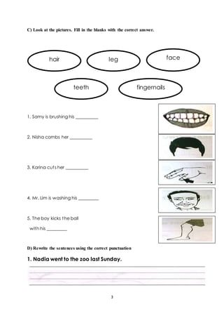 C) Look at the pictures. Fill in the blanks with the correct answer. 
hair leg face 
teeth fingernails 
3 
1. Samy is brushing his __________ 
2. Nisha combs her __________ 
3. Karina cut s her __________ 
4. Mr. Lim is washing his _________ 
5. The boy kicks the ball 
with his _________ 
D) Rewrite the sentences using the correct punctuation 
1. Nadia went to the zoo last Sunday. 
 