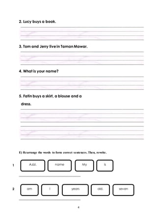 Azizi. name My is 
am I years old. seven 
4 
2. Lucy buys a book. 
3. Tom and Jerry live in Taman Mawar. 
4. What is your name? 
5. Fatin buys a skirt, a blouse and a 
dress. 
E) Rearrange the words to form correct sentences. Then, rewrite. 
_________________________________ 
_________________________________ 
1 
2 
 
