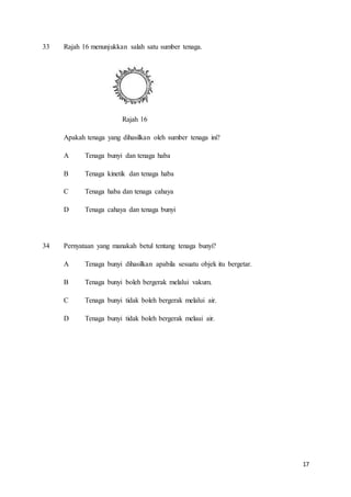17
33 Rajah 16 menunjukkan salah satu sumber tenaga.
Rajah 16
Apakah tenaga yang dihasilkan oleh sumber tenaga ini?
A Tenaga bunyi dan tenaga haba
B Tenaga kinetik dan tenaga haba
C Tenaga haba dan tenaga cahaya
D Tenaga cahaya dan tenaga bunyi
34 Pernyataan yang manakah betul tentang tenaga bunyi?
A Tenaga bunyi dihasilkan apabila sesuatu objek itu bergetar.
B Tenaga bunyi boleh bergerak melalui vakum.
C Tenaga bunyi tidak boleh bergerak melalui air.
D Tenaga bunyi tidak boleh bergerak melaui air.
 