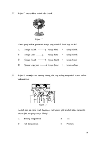 18
35 Rajah 17 menunjukkan sejenis alat elektrik.
Rajah 17
Antara yang berikut, perubahan tenaga yang manakah betul bagi alat itu?
A Tenaga elektrik tenaga kimia + tenaga kinetik
B Tenaga kimia tenaga haba + tenaga kinetik
C Tenaga elektrik tenaga kinetik + tenaga bunyi
D Tenaga keupayaan tenaga bunyi + tenaga cahaya
37 Rajah 18 menunjukkan seorang tukang jahit yang sedang mengambil ukuran badan
pelanggannya.
Rajah 18
Apakah cara lain yang boleh digunakan oleh tukang jahit tersebut untuk mengambil
ukuran jika pita pengukurnya hilang?
A Benang dan pembaris B Tali
C Tali dan pembaris D Pembaris
 
