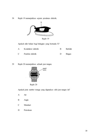 19
38 Rajah 19 menunjukkan sejenis peralatan elektrik.
Rajah 19
Apakah sifat bahan bagi bahagian yang bertanda X?
A Konduktor elektrik B Berkilat
C Penebat elektrik D Ringan
39 Rajah 20 menunjukkan sebuah jam tangan.
Rajah 20
Apakah jenis sumber tenaga yang digunakan oleh jam tangan ini?
A Air
B Angin
C Matahari
D Petroleum
 
